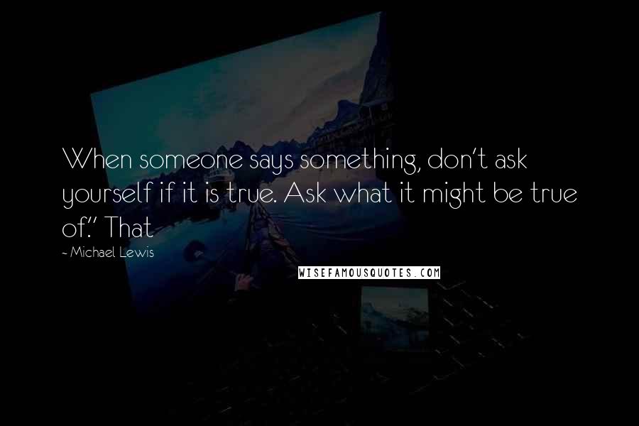 Michael Lewis Quotes: When someone says something, don't ask yourself if it is true. Ask what it might be true of." That