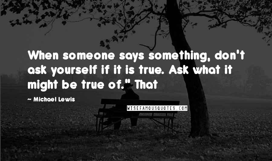 Michael Lewis Quotes: When someone says something, don't ask yourself if it is true. Ask what it might be true of." That