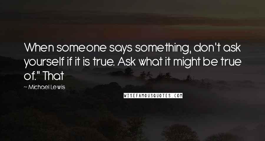 Michael Lewis Quotes: When someone says something, don't ask yourself if it is true. Ask what it might be true of." That