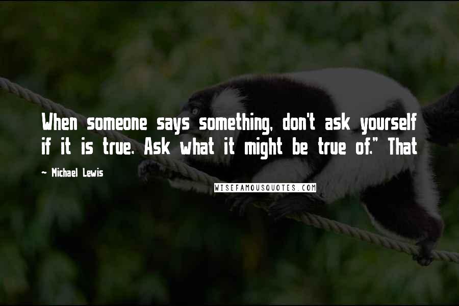 Michael Lewis Quotes: When someone says something, don't ask yourself if it is true. Ask what it might be true of." That