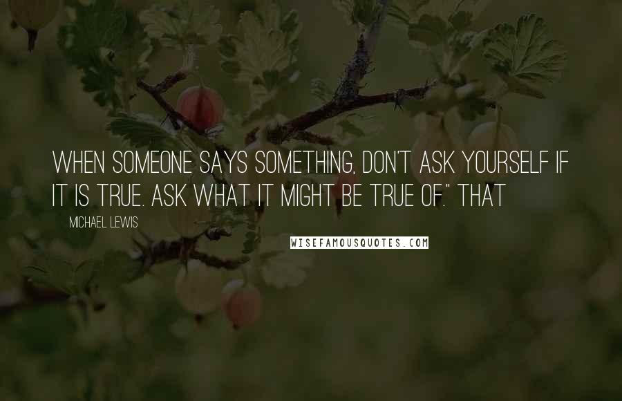 Michael Lewis Quotes: When someone says something, don't ask yourself if it is true. Ask what it might be true of." That