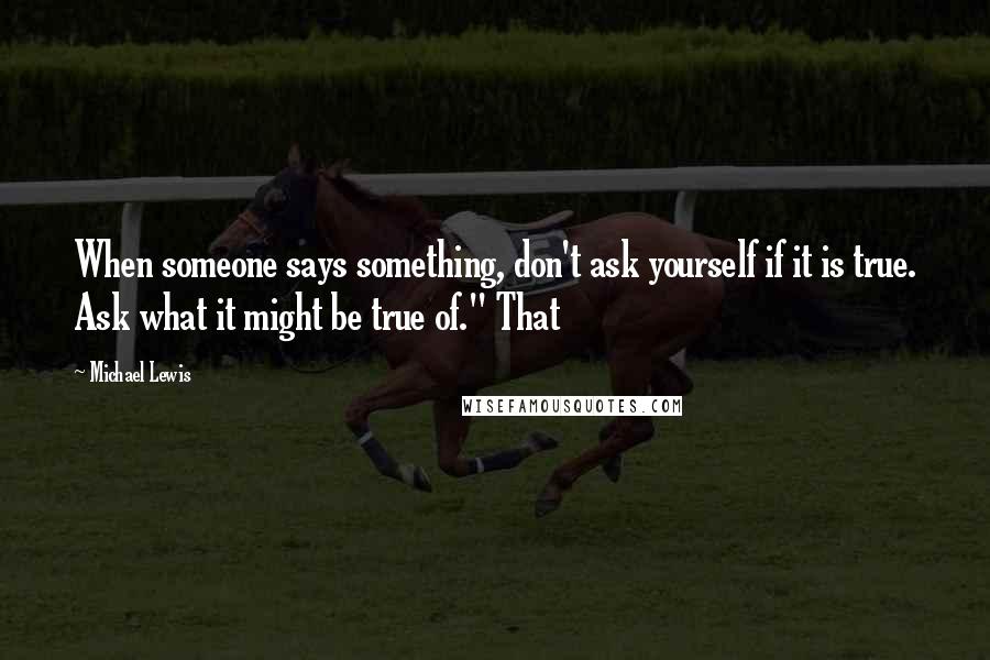 Michael Lewis Quotes: When someone says something, don't ask yourself if it is true. Ask what it might be true of." That