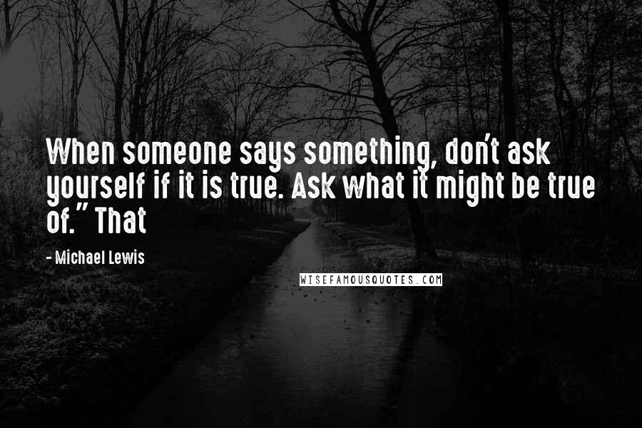 Michael Lewis Quotes: When someone says something, don't ask yourself if it is true. Ask what it might be true of." That