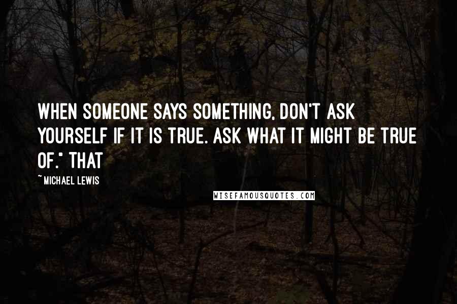 Michael Lewis Quotes: When someone says something, don't ask yourself if it is true. Ask what it might be true of." That