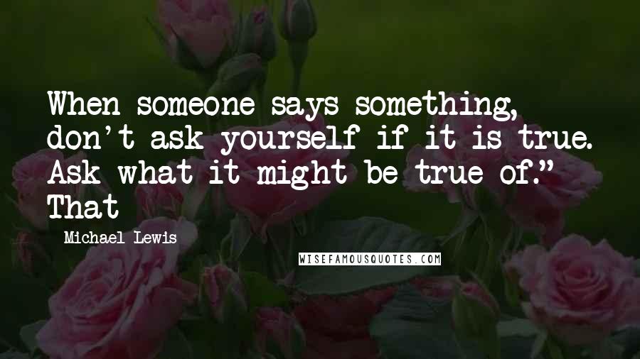 Michael Lewis Quotes: When someone says something, don't ask yourself if it is true. Ask what it might be true of." That