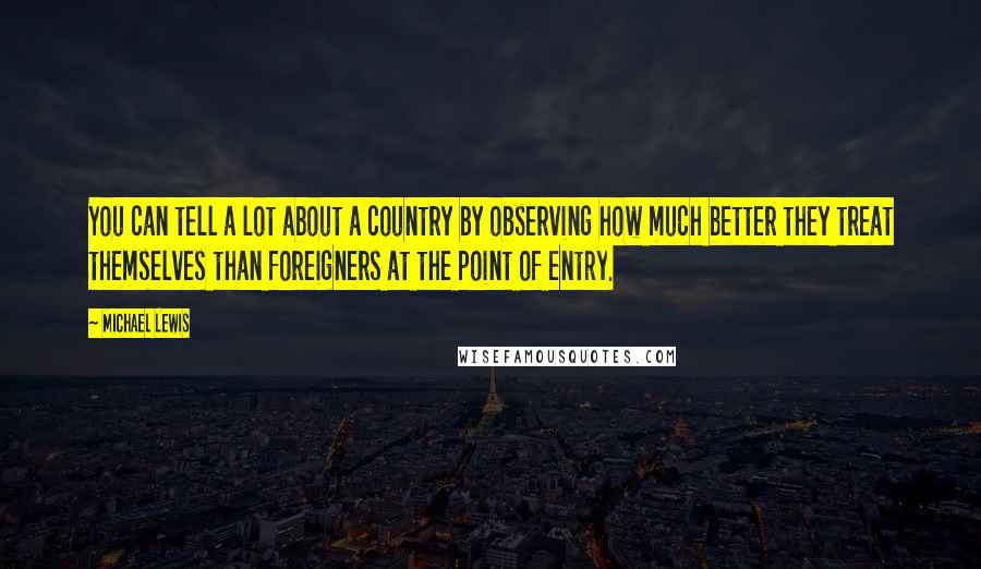 Michael Lewis Quotes: You can tell a lot about a country by observing how much better they treat themselves than foreigners at the point of entry.