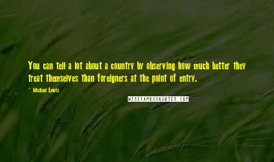 Michael Lewis Quotes: You can tell a lot about a country by observing how much better they treat themselves than foreigners at the point of entry.