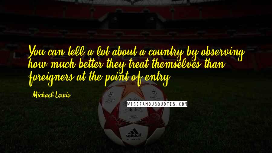 Michael Lewis Quotes: You can tell a lot about a country by observing how much better they treat themselves than foreigners at the point of entry.