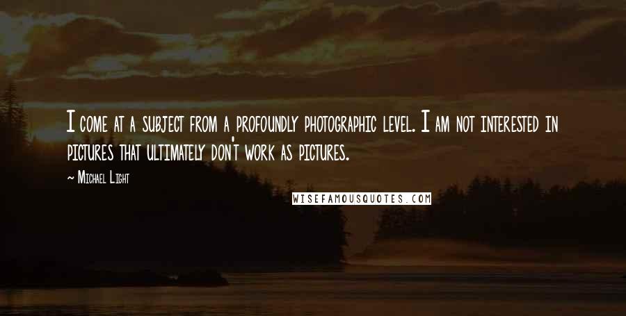 Michael Light Quotes: I come at a subject from a profoundly photographic level. I am not interested in pictures that ultimately don't work as pictures.