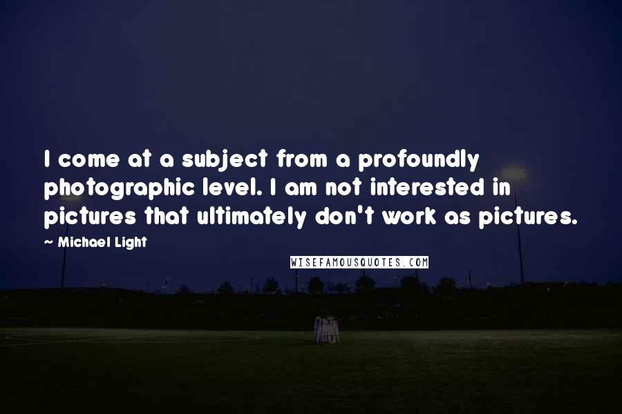 Michael Light Quotes: I come at a subject from a profoundly photographic level. I am not interested in pictures that ultimately don't work as pictures.