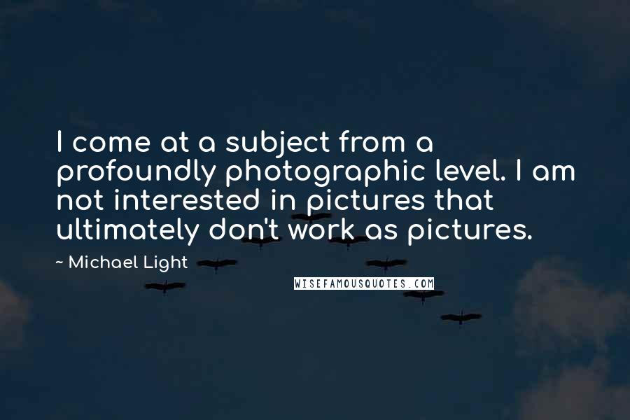 Michael Light Quotes: I come at a subject from a profoundly photographic level. I am not interested in pictures that ultimately don't work as pictures.