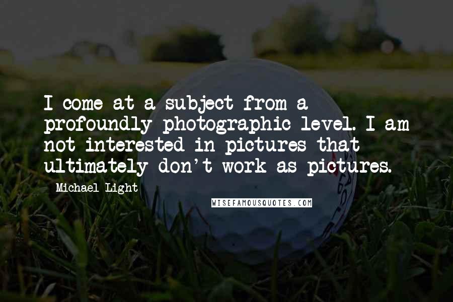 Michael Light Quotes: I come at a subject from a profoundly photographic level. I am not interested in pictures that ultimately don't work as pictures.