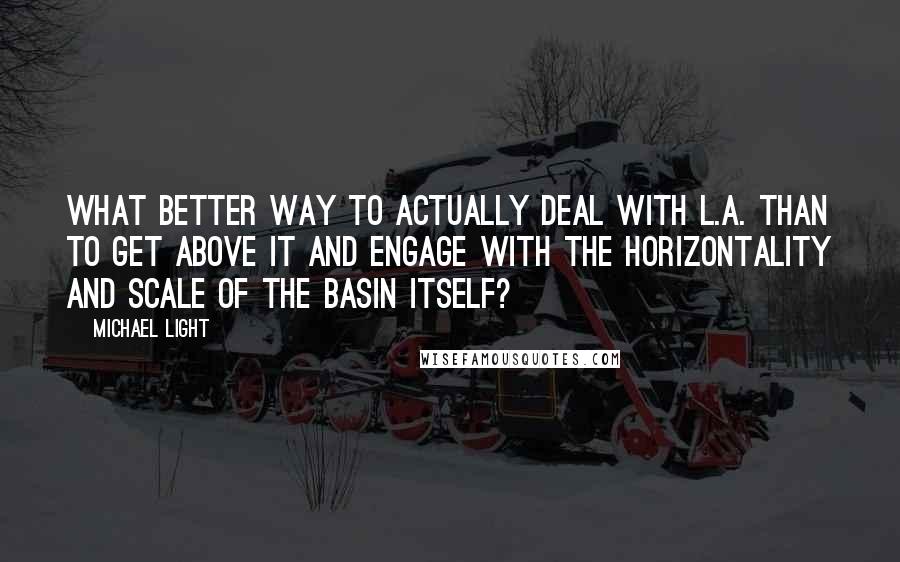 Michael Light Quotes: What better way to actually deal with L.A. than to get above it and engage with the horizontality and scale of the basin itself?