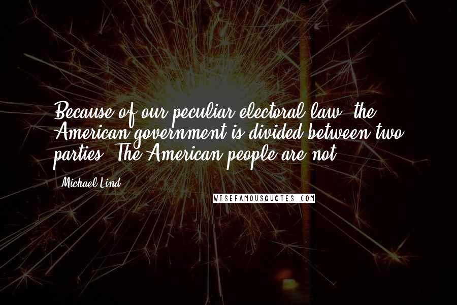 Michael Lind Quotes: Because of our peculiar electoral law, the American government is divided between two parties. The American people are not.