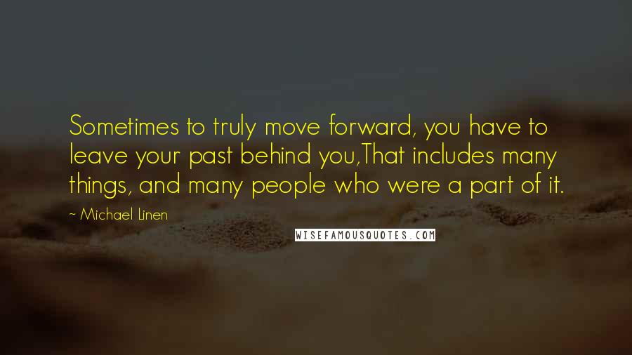 Michael Linen Quotes: Sometimes to truly move forward, you have to leave your past behind you,That includes many things, and many people who were a part of it.