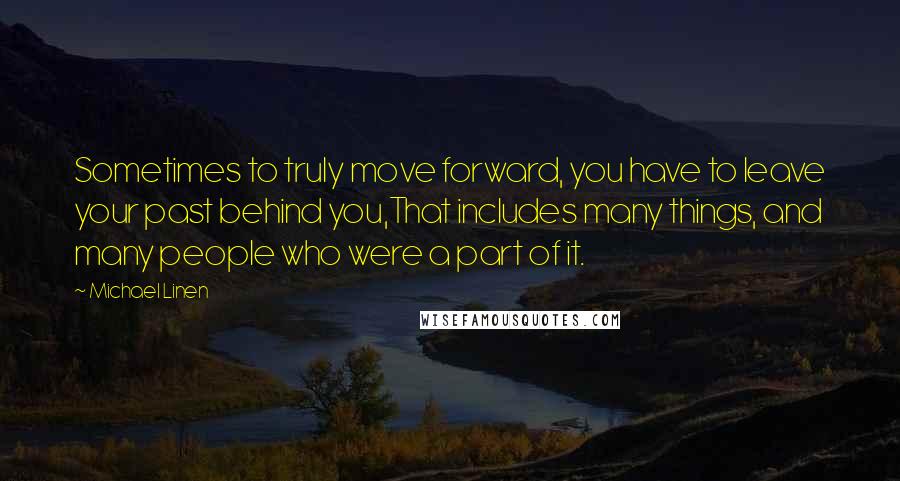 Michael Linen Quotes: Sometimes to truly move forward, you have to leave your past behind you,That includes many things, and many people who were a part of it.