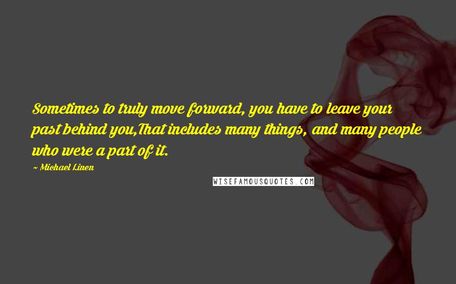 Michael Linen Quotes: Sometimes to truly move forward, you have to leave your past behind you,That includes many things, and many people who were a part of it.