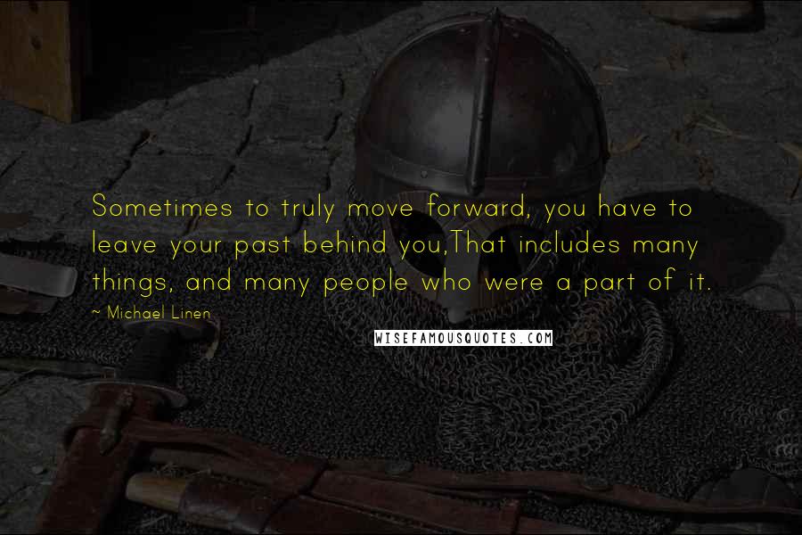 Michael Linen Quotes: Sometimes to truly move forward, you have to leave your past behind you,That includes many things, and many people who were a part of it.
