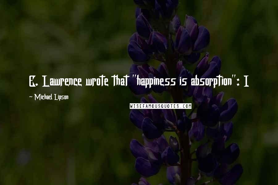 Michael Lipson Quotes: E. Lawrence wrote that "happiness is absorption": I