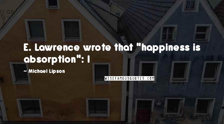Michael Lipson Quotes: E. Lawrence wrote that "happiness is absorption": I