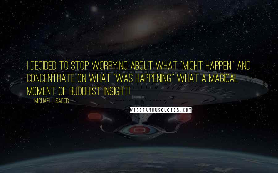 Michael Lisagor Quotes: I decided to stop worrying about what "might happen," and concentrate on what "was happening." What a magical moment of Buddhist insight!