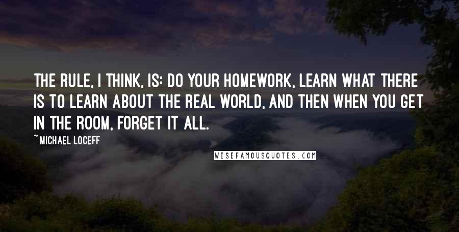Michael Loceff Quotes: The rule, I think, is: Do your homework, learn what there is to learn about the real world, and then when you get in the room, forget it all.