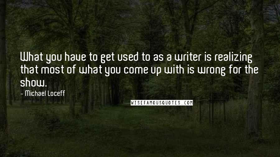 Michael Loceff Quotes: What you have to get used to as a writer is realizing that most of what you come up with is wrong for the show.