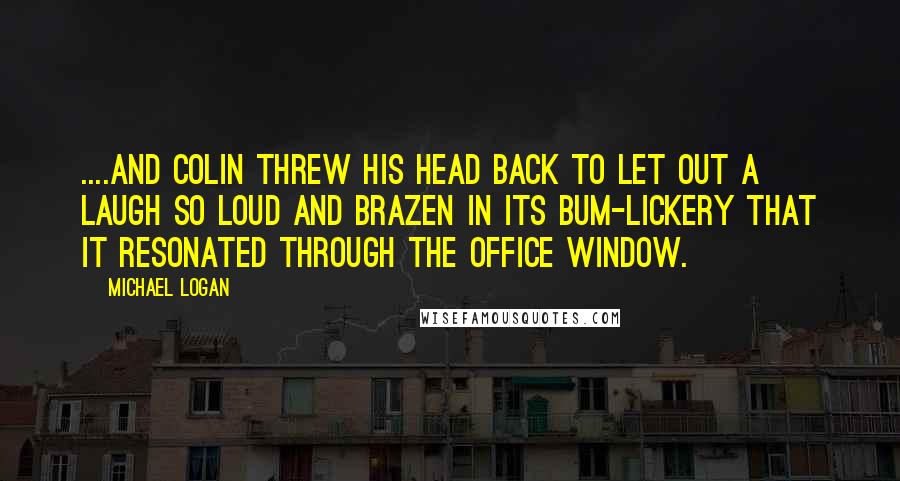 Michael Logan Quotes: ....and Colin threw his head back to let out a laugh so loud and brazen in its bum-lickery that it resonated through the office window.