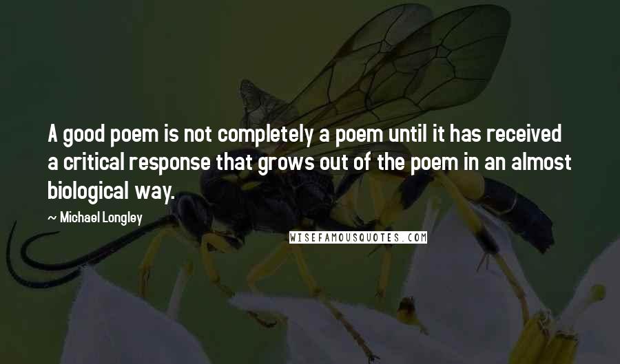 Michael Longley Quotes: A good poem is not completely a poem until it has received a critical response that grows out of the poem in an almost biological way.