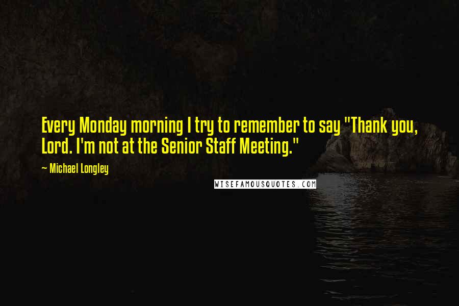 Michael Longley Quotes: Every Monday morning I try to remember to say "Thank you, Lord. I'm not at the Senior Staff Meeting."