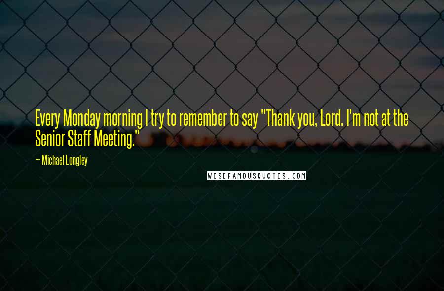 Michael Longley Quotes: Every Monday morning I try to remember to say "Thank you, Lord. I'm not at the Senior Staff Meeting."