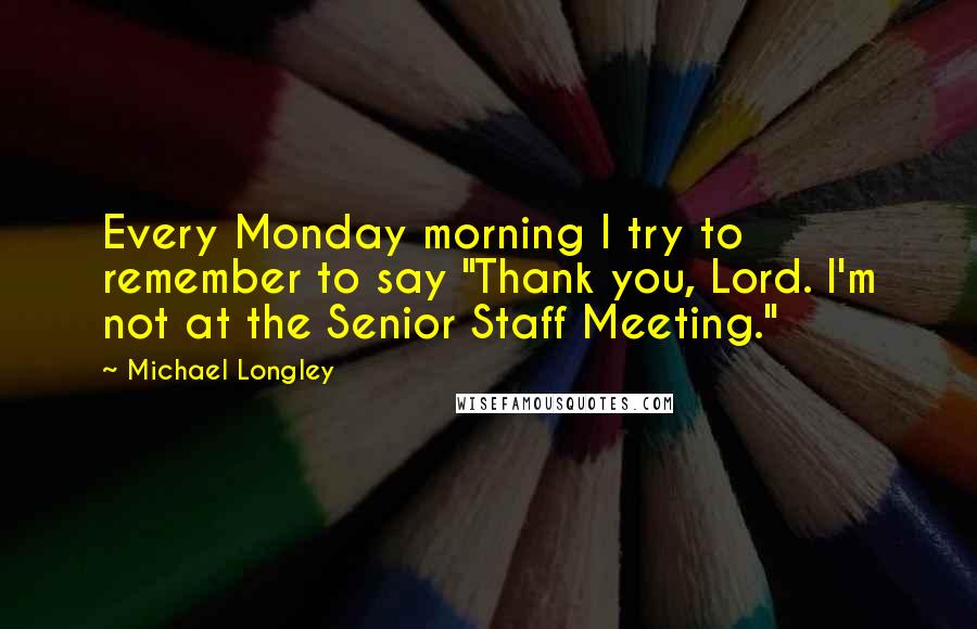 Michael Longley Quotes: Every Monday morning I try to remember to say "Thank you, Lord. I'm not at the Senior Staff Meeting."