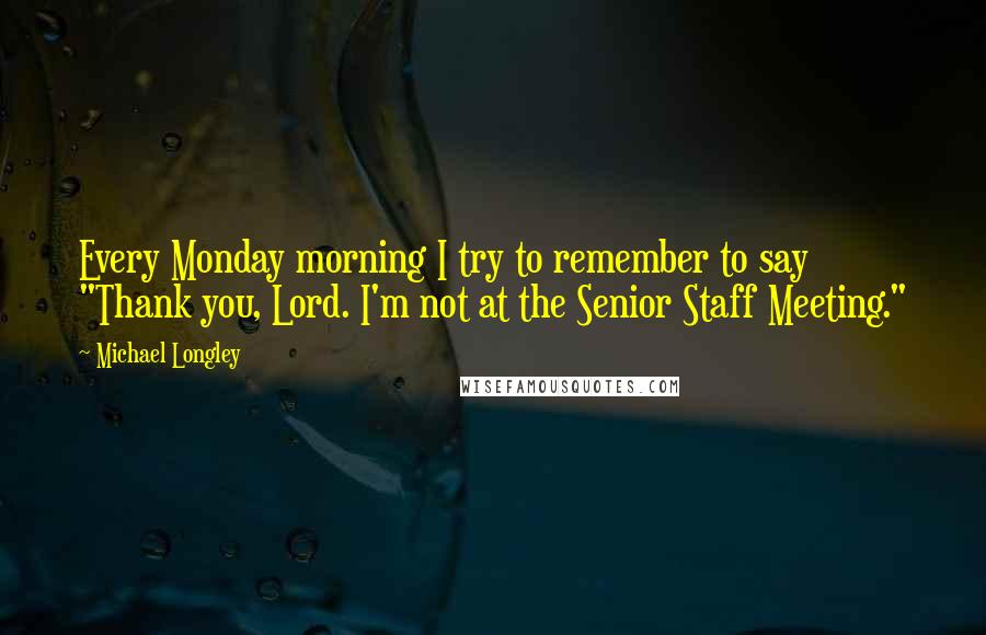 Michael Longley Quotes: Every Monday morning I try to remember to say "Thank you, Lord. I'm not at the Senior Staff Meeting."