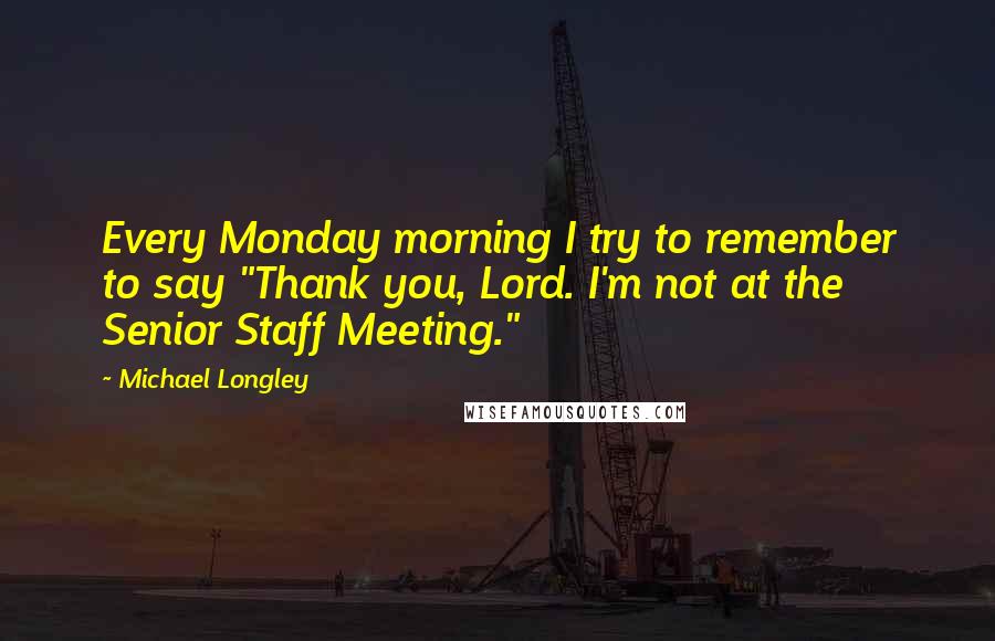 Michael Longley Quotes: Every Monday morning I try to remember to say "Thank you, Lord. I'm not at the Senior Staff Meeting."