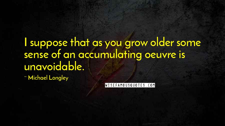 Michael Longley Quotes: I suppose that as you grow older some sense of an accumulating oeuvre is unavoidable.