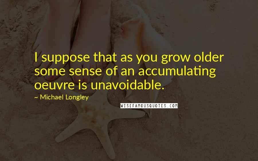 Michael Longley Quotes: I suppose that as you grow older some sense of an accumulating oeuvre is unavoidable.