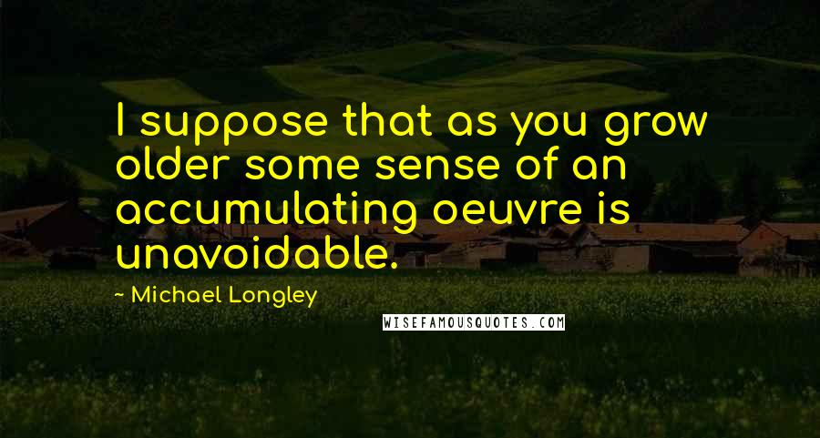 Michael Longley Quotes: I suppose that as you grow older some sense of an accumulating oeuvre is unavoidable.