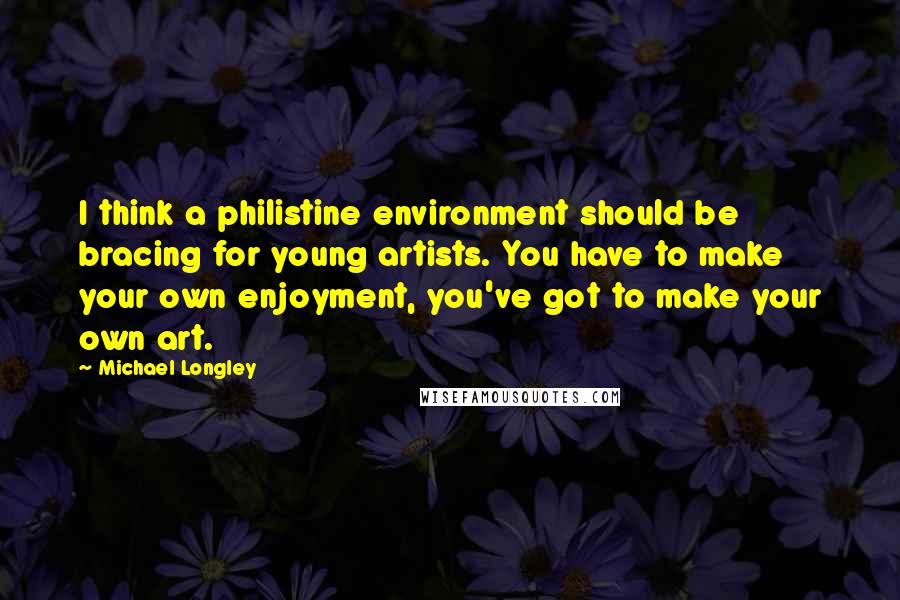 Michael Longley Quotes: I think a philistine environment should be bracing for young artists. You have to make your own enjoyment, you've got to make your own art.