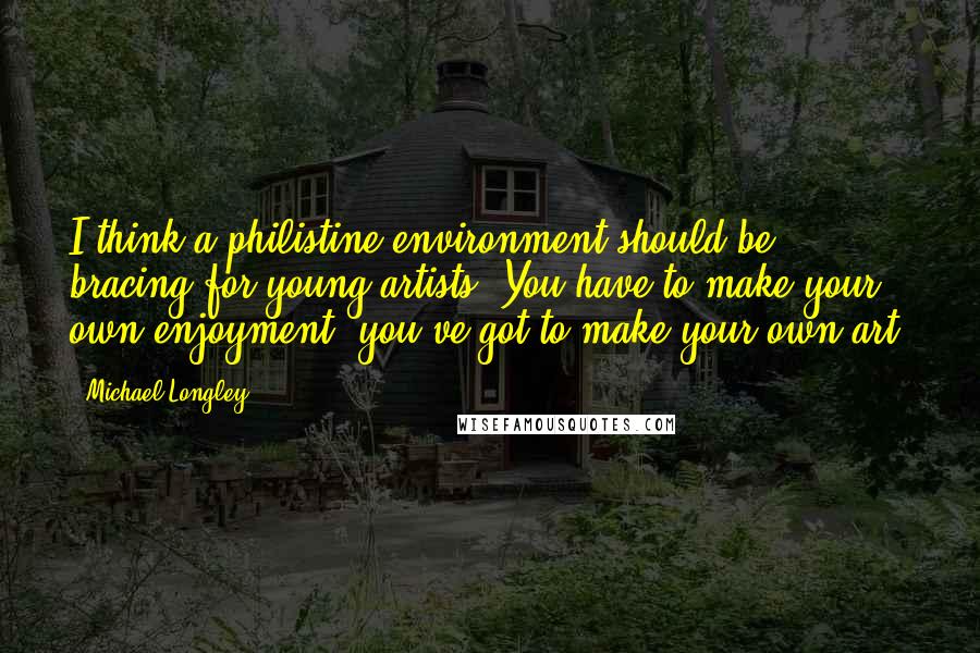 Michael Longley Quotes: I think a philistine environment should be bracing for young artists. You have to make your own enjoyment, you've got to make your own art.