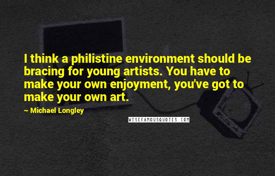 Michael Longley Quotes: I think a philistine environment should be bracing for young artists. You have to make your own enjoyment, you've got to make your own art.