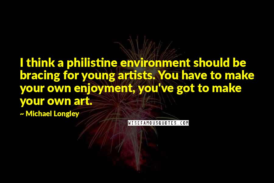 Michael Longley Quotes: I think a philistine environment should be bracing for young artists. You have to make your own enjoyment, you've got to make your own art.