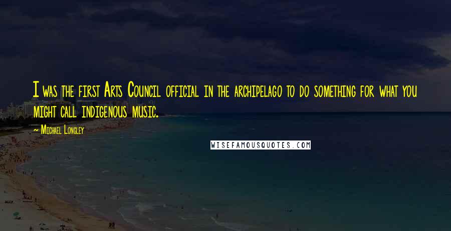 Michael Longley Quotes: I was the first Arts Council official in the archipelago to do something for what you might call indigenous music.