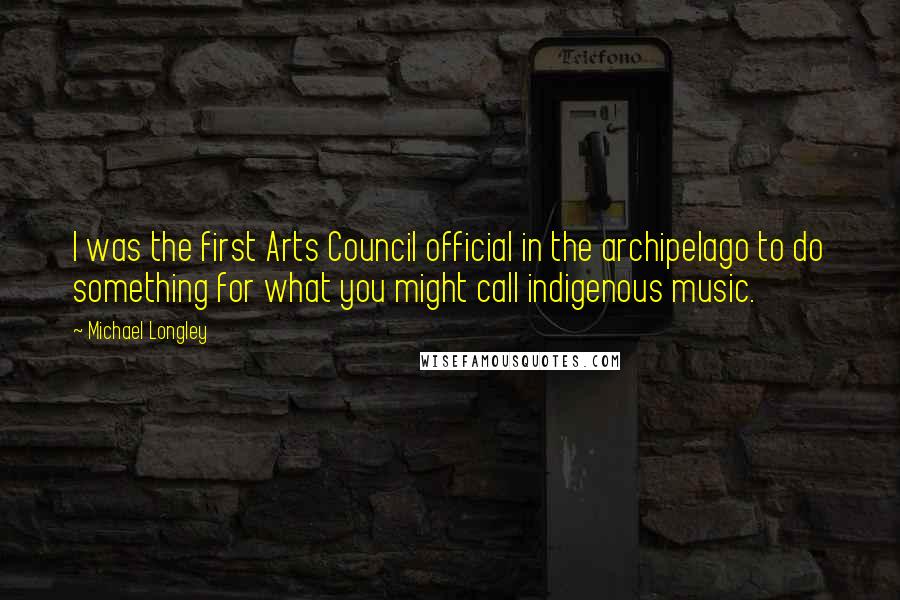 Michael Longley Quotes: I was the first Arts Council official in the archipelago to do something for what you might call indigenous music.