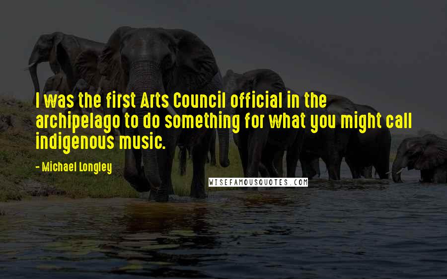 Michael Longley Quotes: I was the first Arts Council official in the archipelago to do something for what you might call indigenous music.