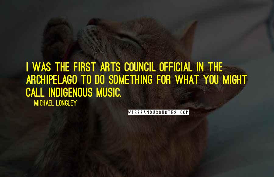 Michael Longley Quotes: I was the first Arts Council official in the archipelago to do something for what you might call indigenous music.