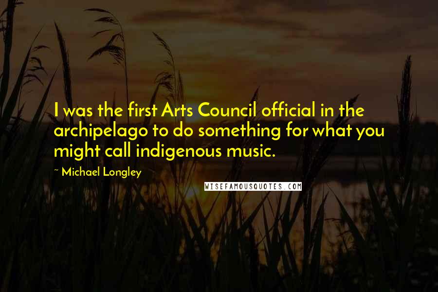 Michael Longley Quotes: I was the first Arts Council official in the archipelago to do something for what you might call indigenous music.