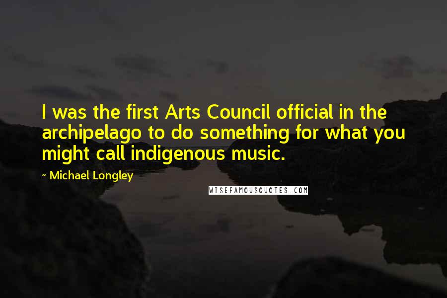 Michael Longley Quotes: I was the first Arts Council official in the archipelago to do something for what you might call indigenous music.