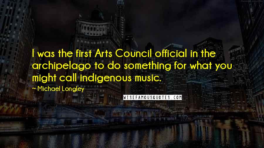 Michael Longley Quotes: I was the first Arts Council official in the archipelago to do something for what you might call indigenous music.