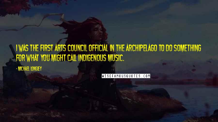 Michael Longley Quotes: I was the first Arts Council official in the archipelago to do something for what you might call indigenous music.