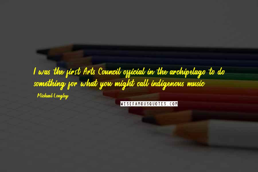 Michael Longley Quotes: I was the first Arts Council official in the archipelago to do something for what you might call indigenous music.